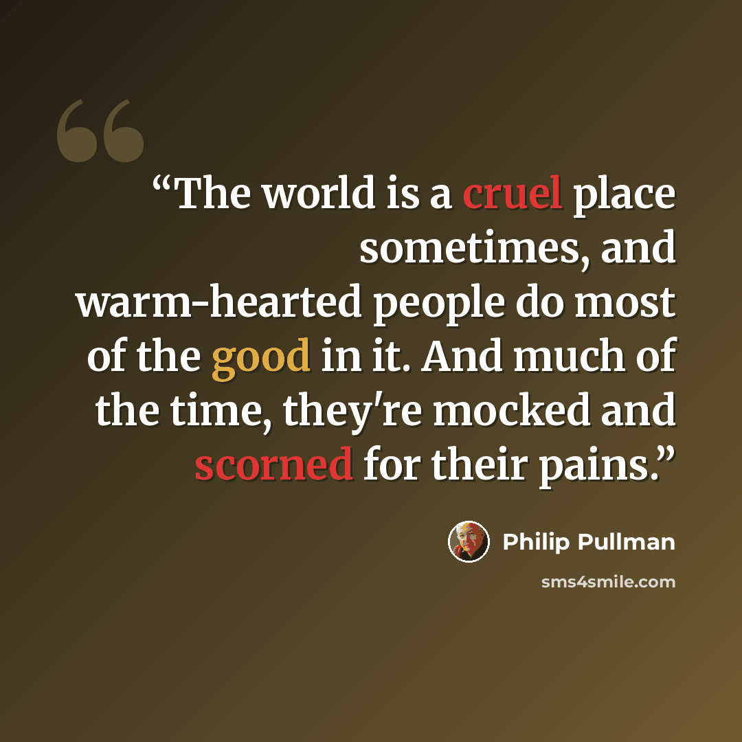 “The world is a cruel place sometimes, and warm-hearted people do most of the good in it. And much of the time, they're mocked and scorned for their pains.” quote by Philip Pullman