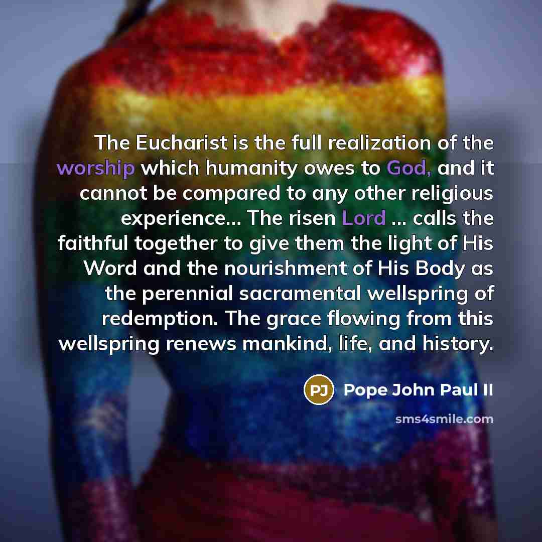 “The Eucharist is the full realization of the worship which humanity owes to God, and it cannot be compared to any other religious experience… The risen Lord ... calls the faithful together to give them the light of His Word and the nourishment of His Body as the perennial sacramental wellspring of…” quote by Pope John Paul II