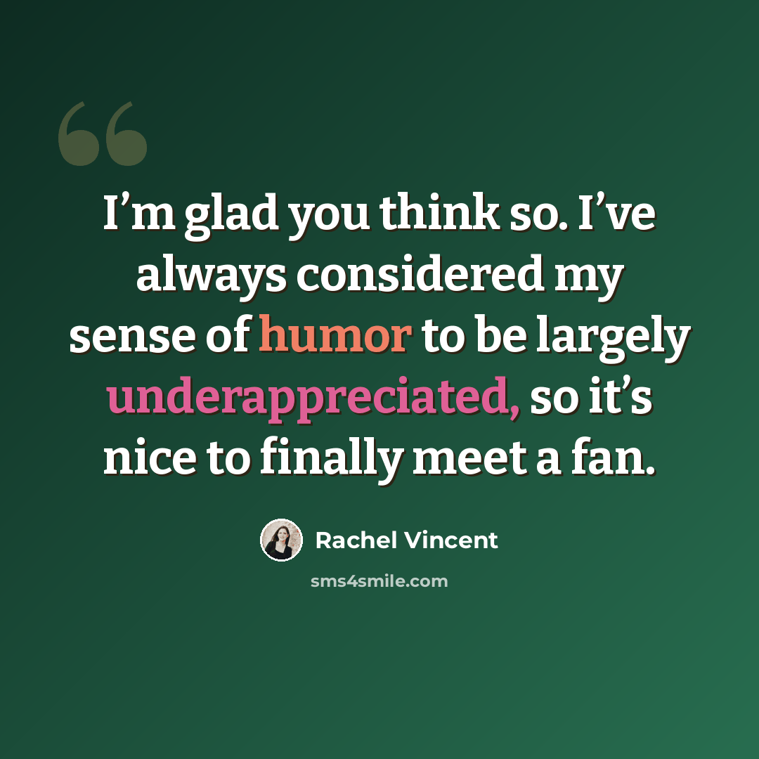 “I’m glad you think so. I’ve always considered my sense of humor to be largely underappreciated, so it’s nice to finally meet a fan.” quote by Rachel Vincent