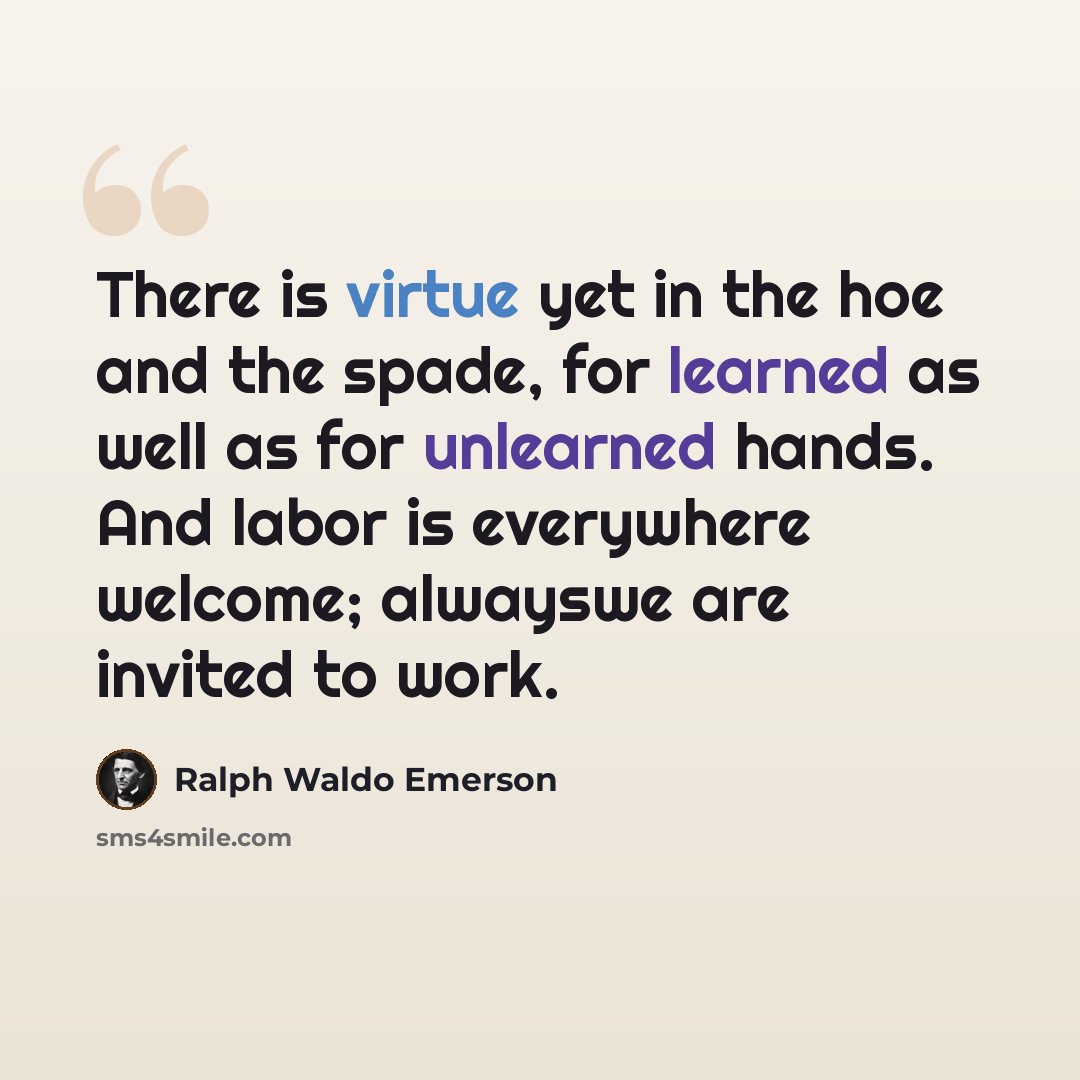 “There is virtue yet in the hoe and the spade, for learned as well as for unlearned hands. And labor is everywhere welcome; alwayswe are invited to work.” quote by Ralph Waldo Emerson