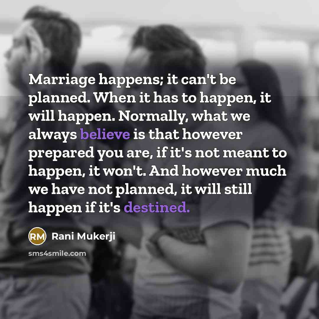 “Marriage happens; it can't be planned. When it has to happen, it will happen. Normally, what we always believe is that however prepared you are, if it's not meant to happen, it won't. And however much we have not planned, it will still happen if it's destined.” quote by Rani Mukerji