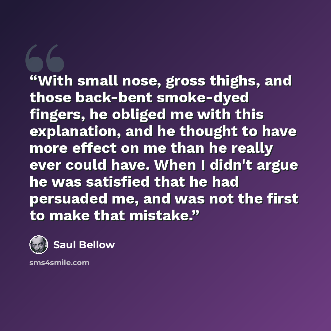 “With small nose, gross thighs, and those back-bent smoke-dyed fingers, he obliged me with this explanation, and he thought to have more effect on me than he really ever could have. When I didn't argue he was satisfied that he had persuaded me, and was not the first to make that mistake.” quote by Saul Bellow