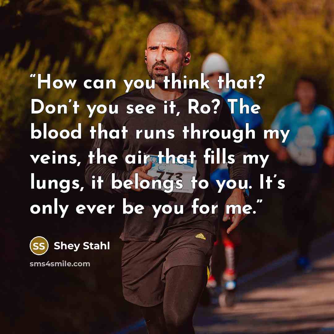 “How can you think that? Don’t you see it, Ro? The blood that runs through my veins, the air that fills my lungs, it belongs to you. It’s only ever be you for me.” quote by Shey Stahl