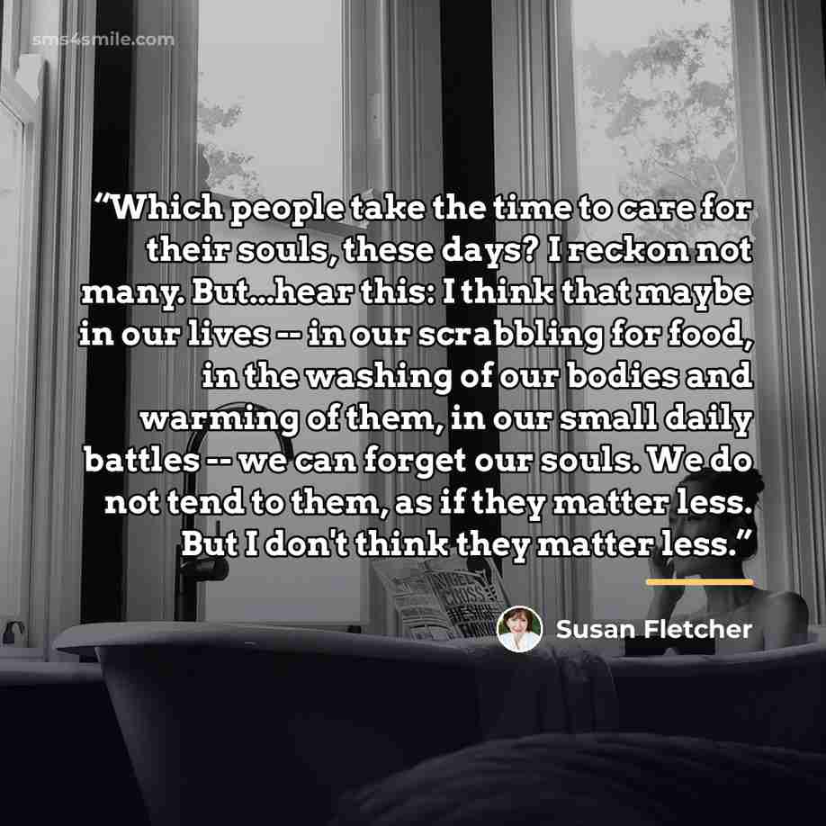 “Which people take the time to care for their souls, these days? I reckon not many. But...hear this: I think that maybe in our lives -- in our scrabbling for food, in the washing of our bodies and warming of them, in our small daily battles -- we can forget our souls. We do not tend to them, as if…” quote by Susan Fletcher