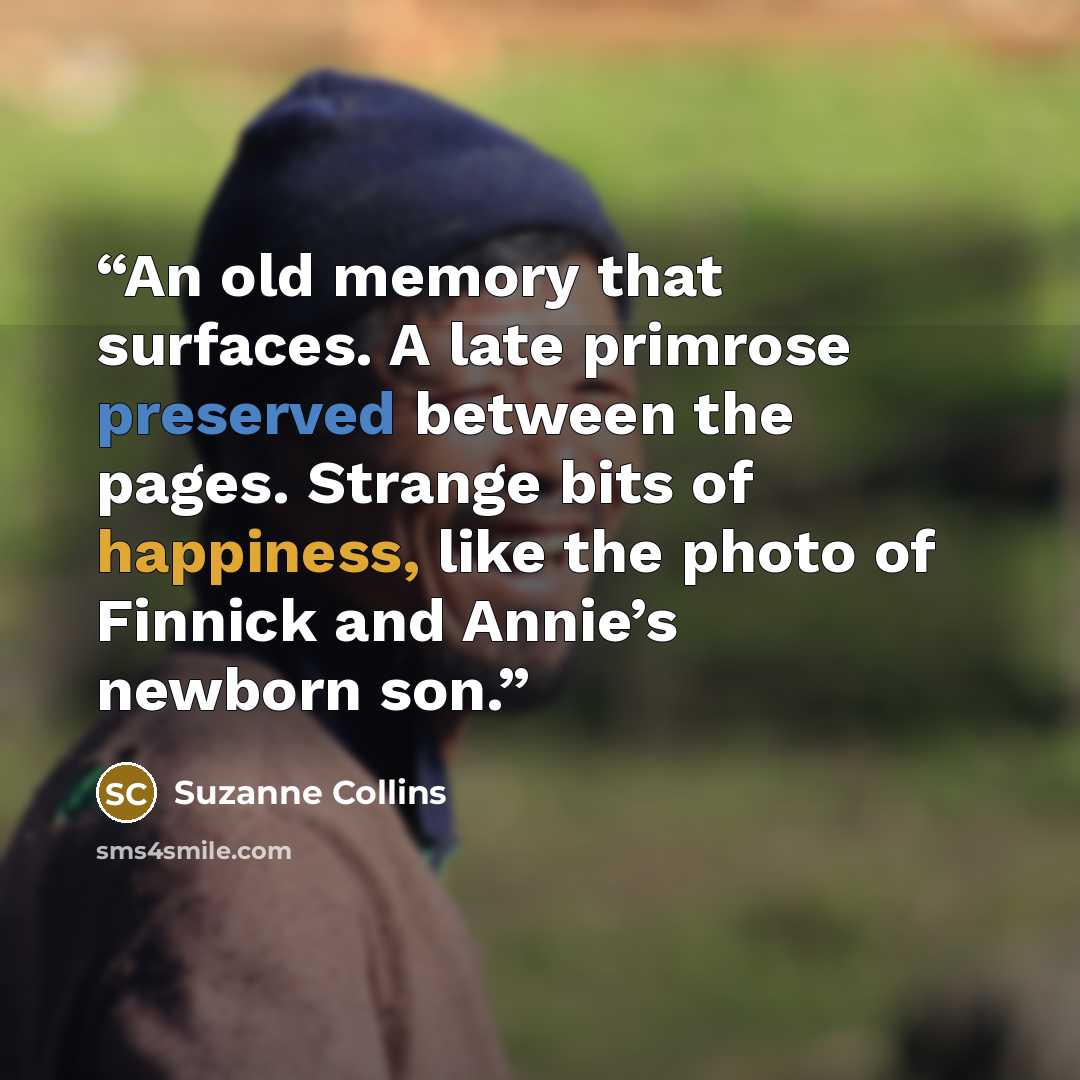 “An old memory that surfaces. A late primrose preserved between the pages. Strange bits of happiness, like the photo of Finnick and Annie’s newborn son.” quote by Suzanne Collins