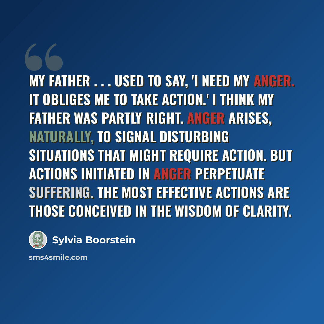 “My father . . . used to say, 'I need my anger. It obliges me to take action.' I think my father was partly right. Anger arises, naturally, to signal disturbing situations that might require action. But actions initiated in anger perpetuate suffering. The most effective actions are those conceived…” quote by Sylvia Boorstein
