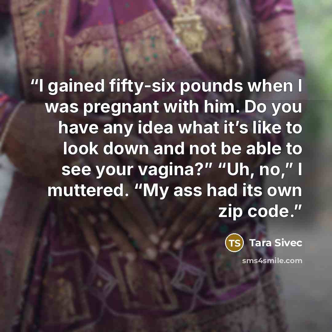 “I gained fifty-six pounds when I was pregnant with him. Do you have any idea what it’s like to look down and not be able to see your vagina?” “Uh, no,” I muttered. “My ass had its own zip code.” quote by Tara Sivec