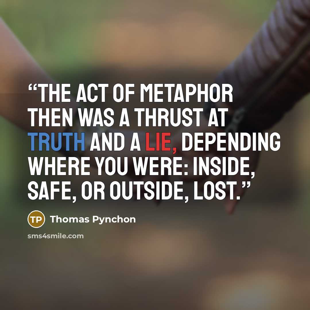 “The act of metaphor then was a thrust at truth and a lie, depending where you were: inside, safe, or outside, lost.” quote by Thomas Pynchon