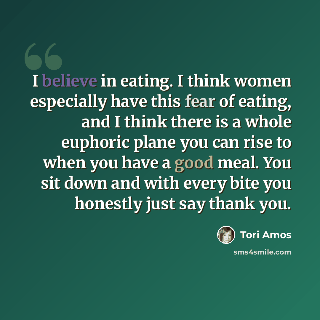 “I believe in eating. I think women especially have this fear of eating, and I think there is a whole euphoric plane you can rise to when you have a good meal. You sit down and with every bite you honestly just say thank you.” quote by Tori Amos