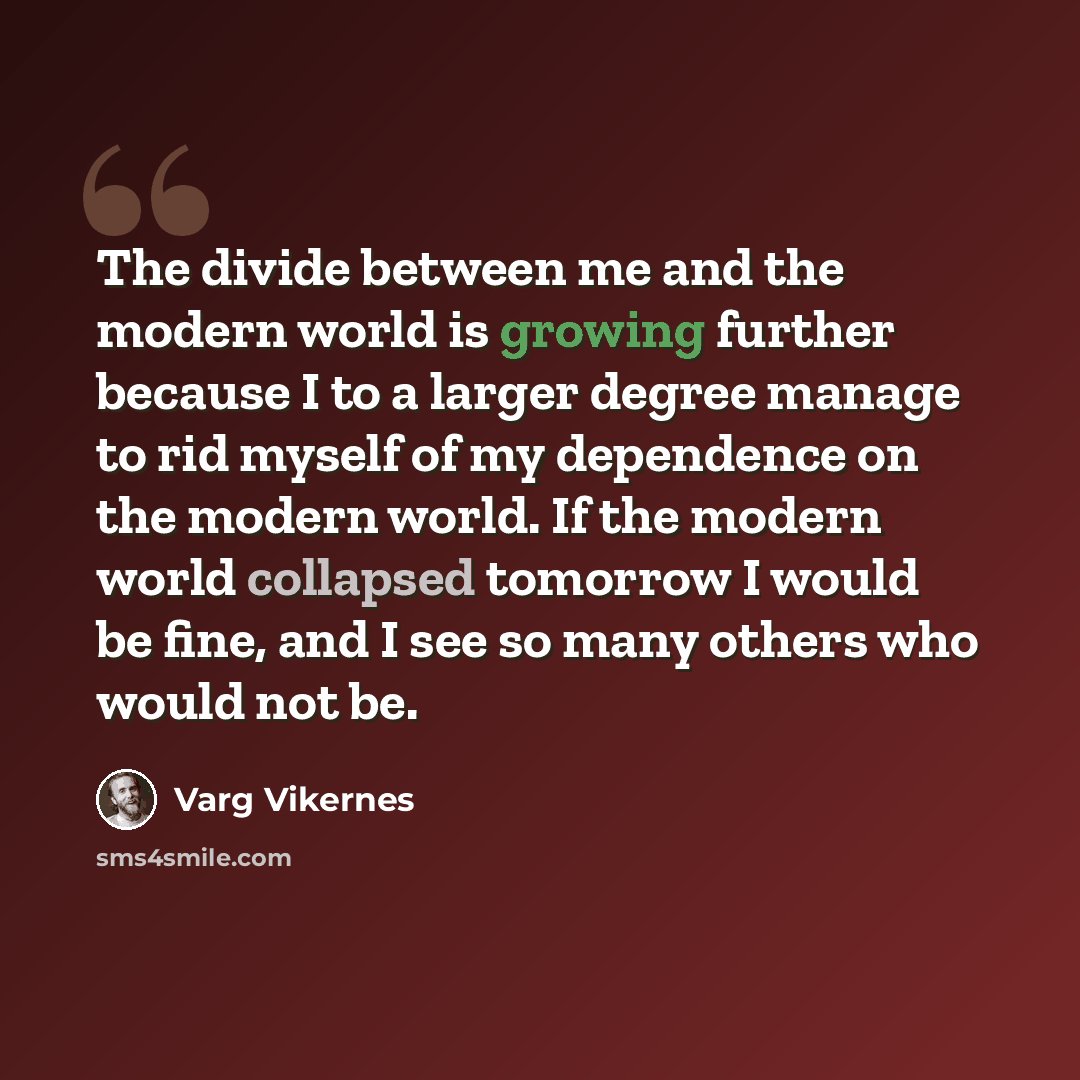 “The divide between me and the modern world is growing further because I to a larger degree manage to rid myself of my dependence on the modern world. If the modern world collapsed tomorrow I would be fine, and I see so many others who would not be.” quote by Varg Vikernes