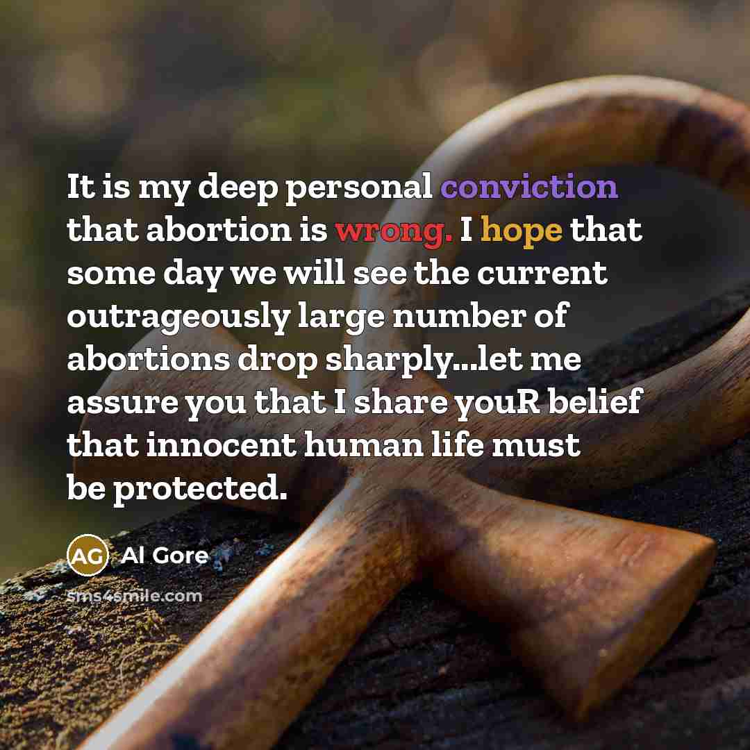 “It is my deep personal conviction that abortion is wrong. I hope that some day we will see the current outrageously large number of abortions drop sharply...let me assure you that I share youR belief that innocent human life must be protected.” quote by Al Gore