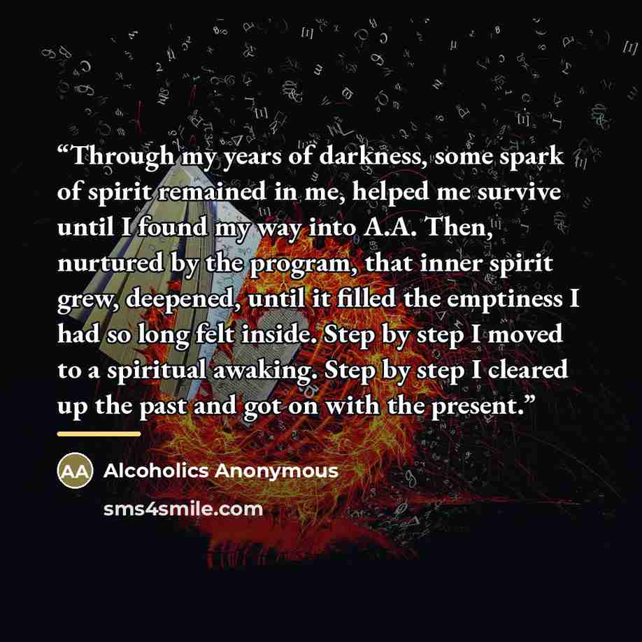“Through my years of darkness, some spark of spirit remained in me, helped me survive until I found my way into A.A. Then, nurtured by the program, that inner spirit grew, deepened, until it filled the emptiness I had so long felt inside. Step by step I moved to a spiritual awaking. Step by step I…” quote by Alcoholics Anonymous