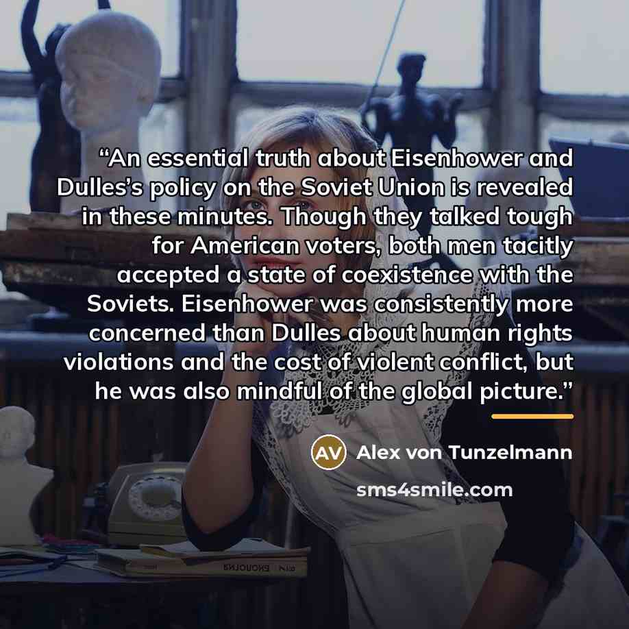 “An essential truth about Eisenhower and Dulles’s policy on the Soviet Union is revealed in these minutes. Though they talked tough for American voters, both men tacitly accepted a state of coexistence with the Soviets. Eisenhower was consistently more concerned than Dulles about human rights…” quote by Alex von Tunzelmann
