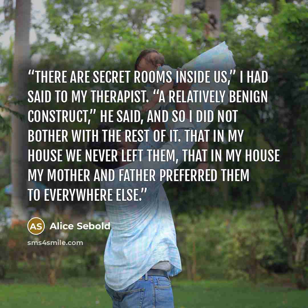 “There are secret rooms inside us,” I had said to my therapist. “A relatively benign construct,” he said, and so I did not bother with the rest of it. That in my house we never left them, that in my house my mother and father preferred them to everywhere else.” quote by Alice Sebold