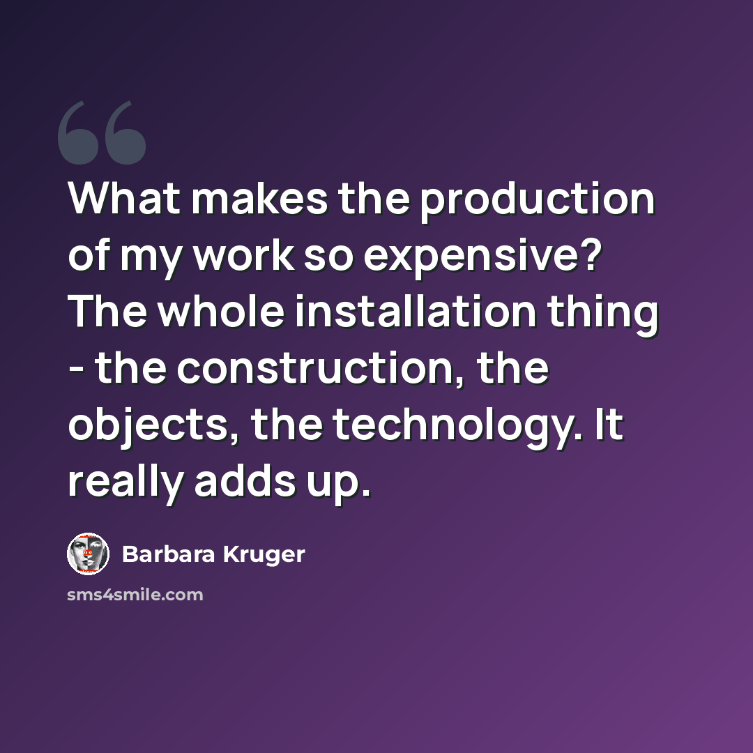 “What makes the production of my work so expensive? The whole installation thing - the construction, the objects, the technology. It really adds up.” quote by Barbara Kruger