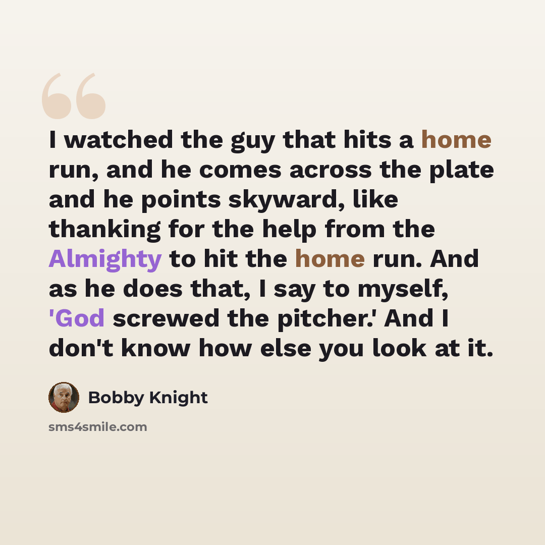“I watched the guy that hits a home run, and he comes across the plate and he points skyward, like thanking for the help from the Almighty to hit the home run. And as he does that, I say to myself, 'God screwed the pitcher.' And I don't know how else you look at it.” quote by Bobby Knight