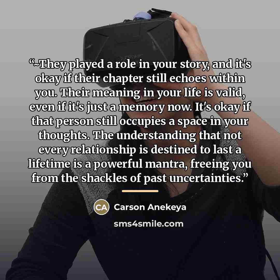 “~They played a role in your story, and it's okay if their chapter still echoes within you. Their meaning in your life is valid, even if it's just a memory now. It's okay if that person still occupies a space in your thoughts. The understanding that not every relationship is destined to last a…” quote by Carson Anekeya