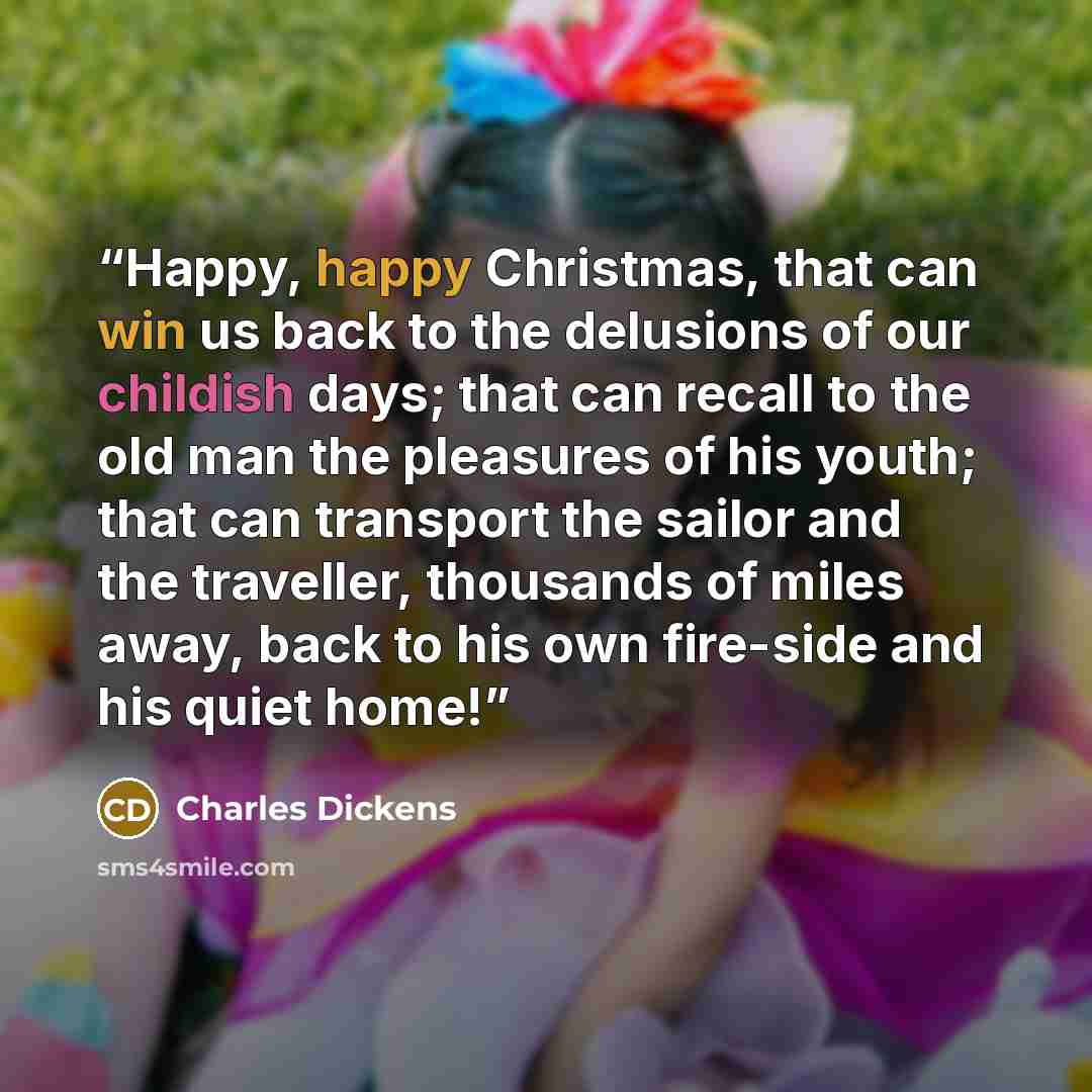 “Happy, happy Christmas, that can win us back to the delusions of our childish days; that can recall to the old man the pleasures of his youth; that can transport the sailor and the traveller, thousands of miles away, back to his own fire-side and his quiet home!” quote by Charles Dickens