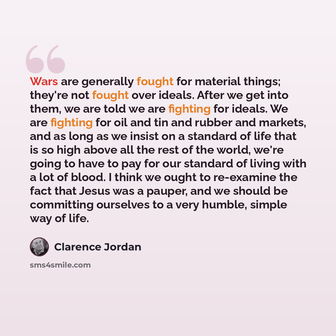 “Wars are generally fought for material things; they're not fought over ideals. After we get into them, we are told we are fighting for ideals. We are fighting for oil and tin and rubber and markets, and as long as we insist on a standard of life that is so high above all the rest of the world…” quote by Clarence Jordan