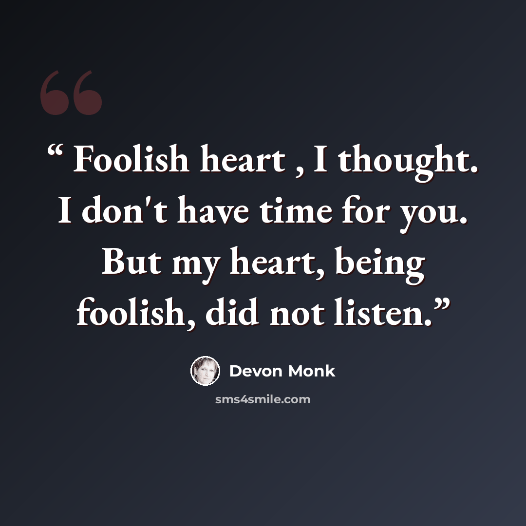 “Foolish heart , I thought. I don't have time for you. But my heart, being foolish, did not listen.” quote by Devon Monk
