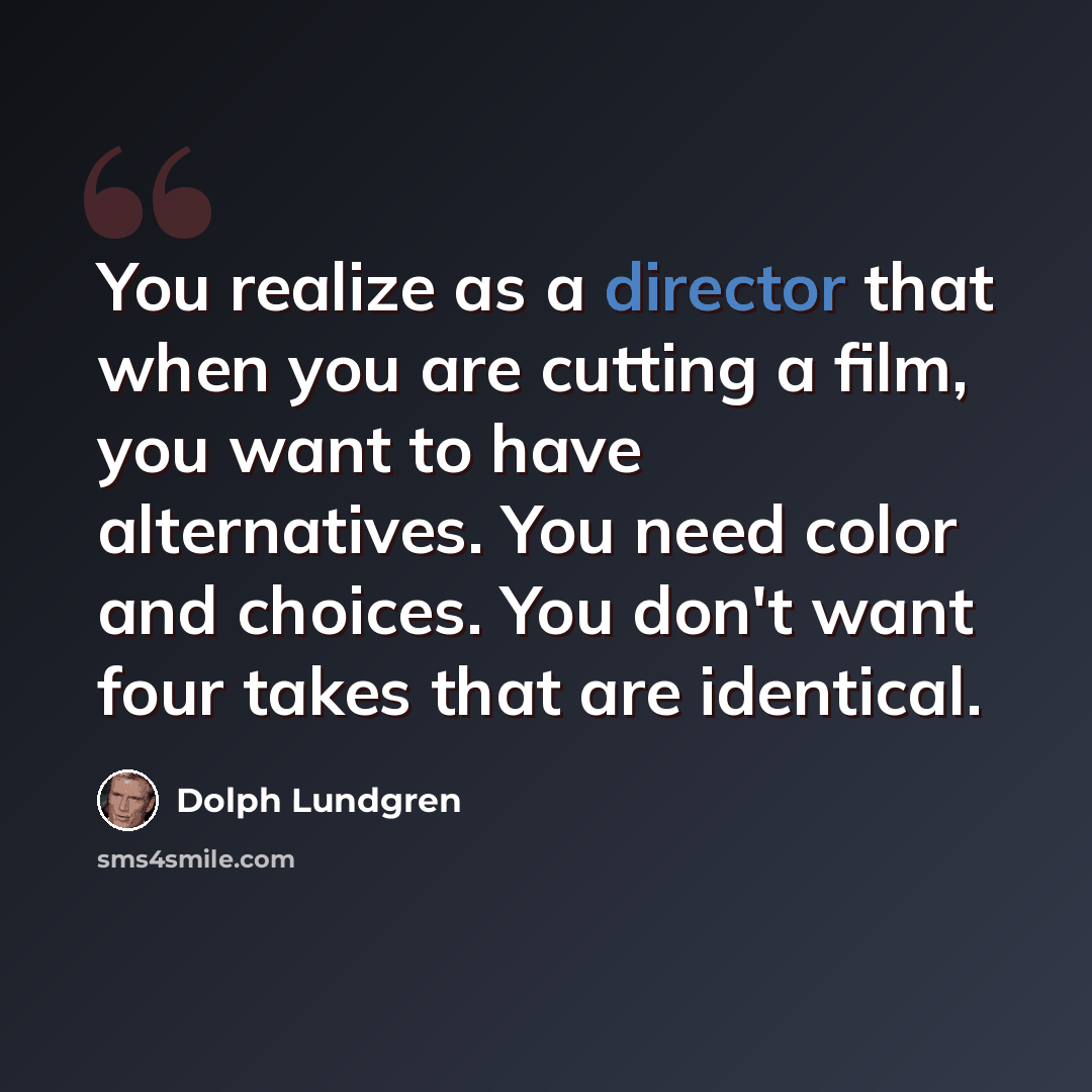 “You realize as a director that when you are cutting a film, you want to have alternatives. You need color and choices. You don't want four takes that are identical.” quote by Dolph Lundgren