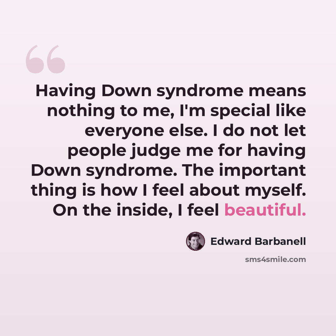 “Having Down syndrome means nothing to me, I'm special like everyone else. I do not let people judge me for having Down syndrome. The important thing is how I feel about myself. On the inside, I feel beautiful.” quote by Edward Barbanell