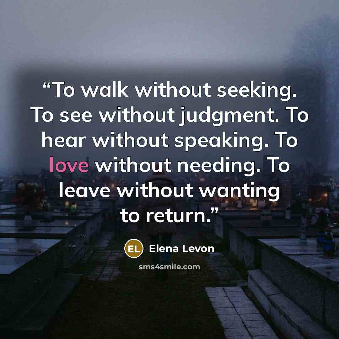 “To walk without seeking. To see without judgment. To hear without speaking. To love without needing. To leave without wanting to return.” quote by Elena Levon