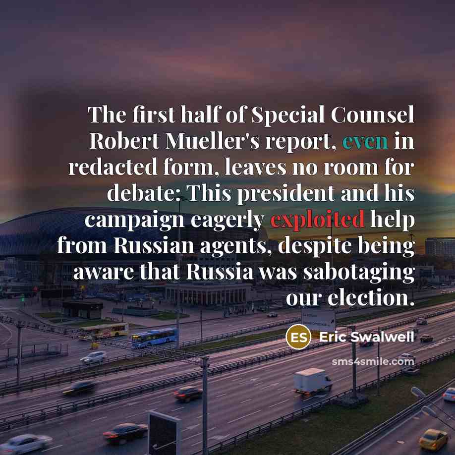 “The first half of Special Counsel Robert Mueller's report, even in redacted form, leaves no room for debate: This president and his campaign eagerly exploited help from Russian agents, despite being aware that Russia was sabotaging our election.” quote by Eric Swalwell