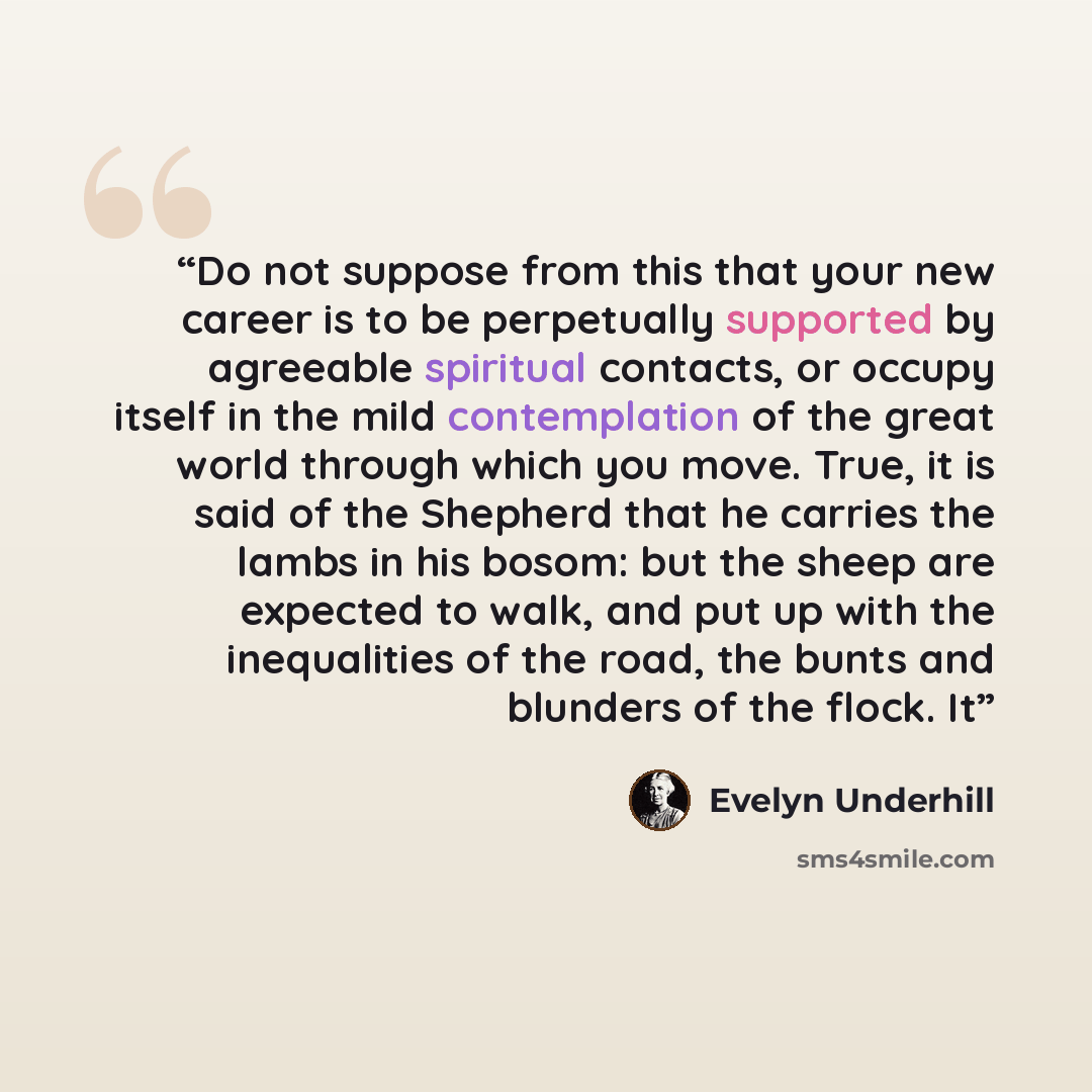 “Do not suppose from this that your new career is to be perpetually supported by agreeable spiritual contacts, or occupy itself in the mild contemplation of the great world through which you move. True, it is said of the Shepherd that he carries the lambs in his bosom: but the sheep are expected to…” quote by Evelyn Underhill
