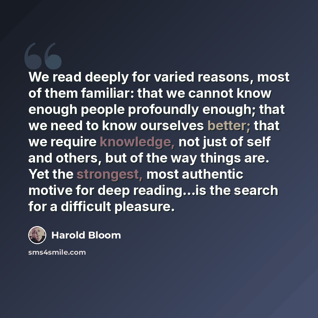 “We read deeply for varied reasons, most of them familiar: that we cannot know enough people profoundly enough; that we need to know ourselves better; that we require knowledge, not just of self and others, but of the way things are. Yet the strongest, most authentic motive for deep reading…is the…” quote by Harold Bloom