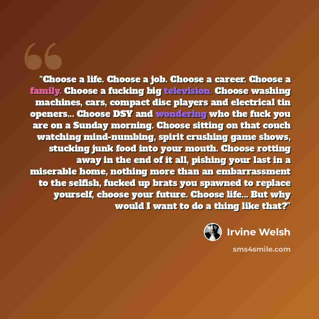 “Choose a life. Choose a job. Choose a career. Choose a family. Choose a fucking big television. Choose washing machines, cars, compact disc players and electrical tin openers... Choose DSY and wondering who the fuck you are on a Sunday morning. Choose sitting on that couch watching mind-numbing…” quote by Irvine Welsh