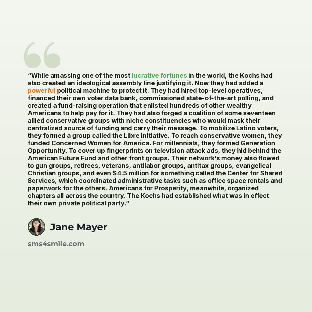 “While amassing one of the most lucrative fortunes in the world, the Kochs had also created an ideological assembly line justifying it. Now they had added a powerful political machine to protect it. They had hired top-level operatives, financed their own voter data bank, commissioned…” quote by Jane Mayer