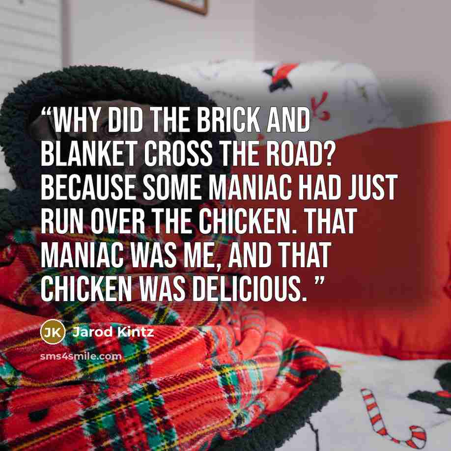 “Why did the brick and blanket cross the road? Because some maniac had just run over the chicken. That maniac was me, and that chicken was delicious.” quote by Jarod Kintz