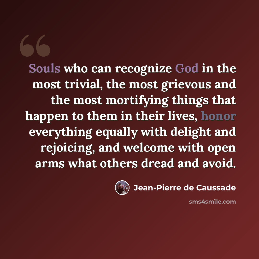 “Souls who can recognize God in the most trivial, the most grievous and the most mortifying things that happen to them in their lives, honor everything equally with delight and rejoicing, and welcome with open arms what others dread and avoid.” quote by Jean-Pierre de Caussade