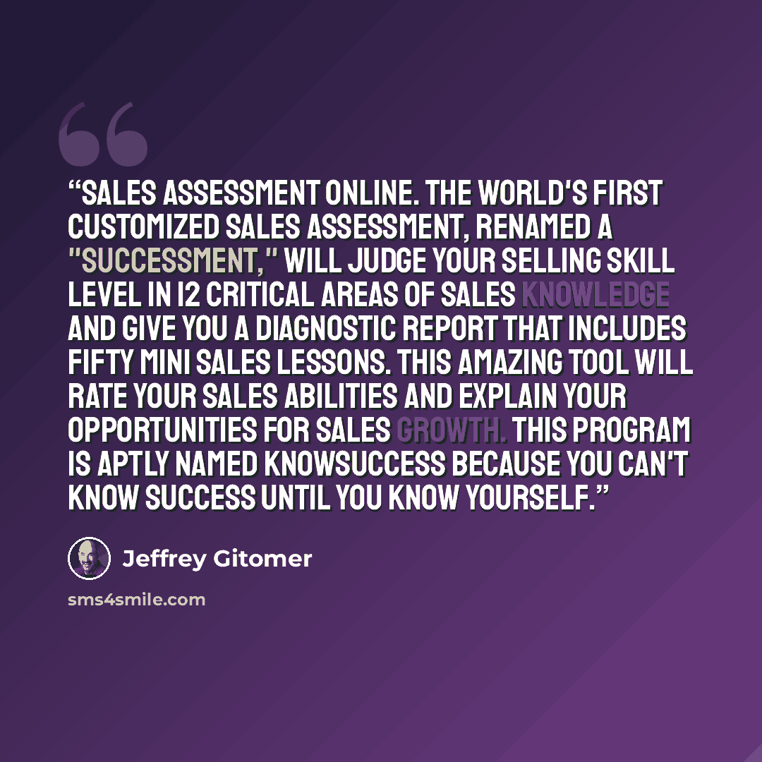 “SALES ASSESSMENT ONLINE. The world's first customized sales assessment, renamed a "successment," will judge your selling skill level in 12 critical areas of sales knowledge and give you a diagnostic report that includes fifty mini sales lessons. This amazing tool will rate your sales abilities and…” quote by Jeffrey Gitomer