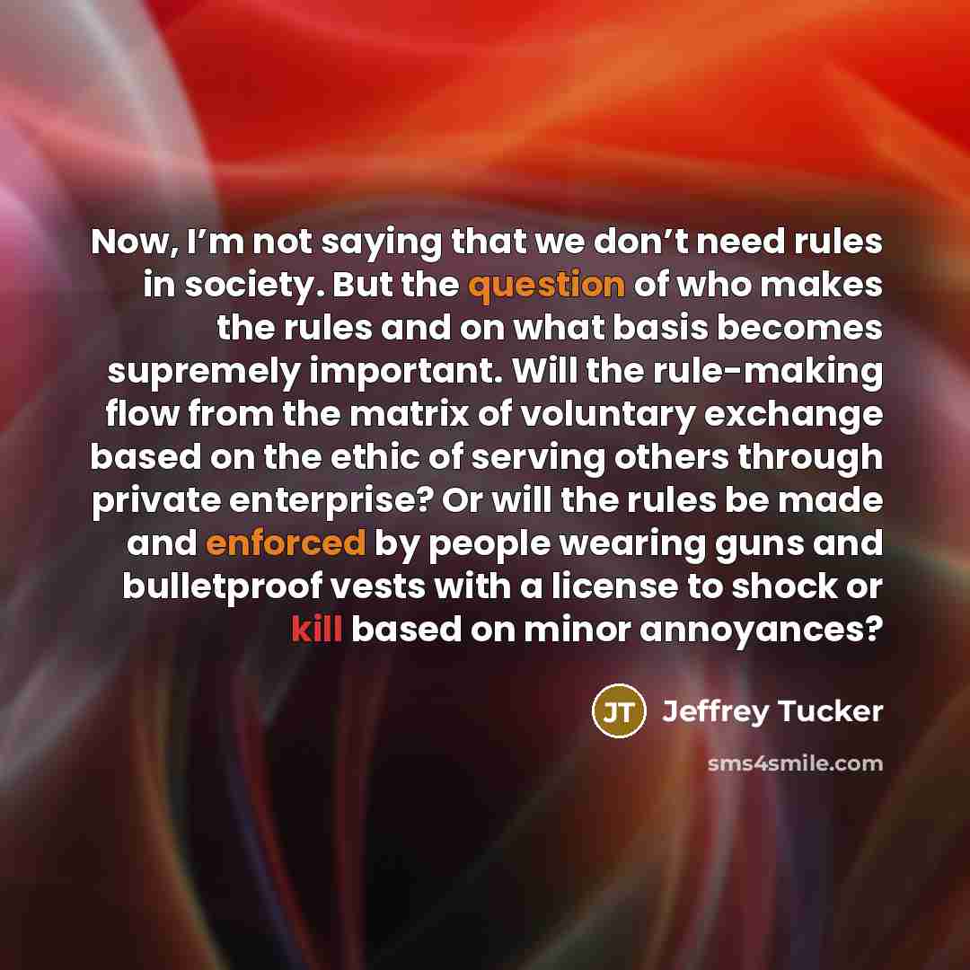 “Now, I’m not saying that we don’t need rules in society. But the question of who makes the rules and on what basis becomes supremely important. Will the rule-making flow from the matrix of voluntary exchange based on the ethic of serving others through private enterprise? Or will the rules be made…” quote by Jeffrey Tucker