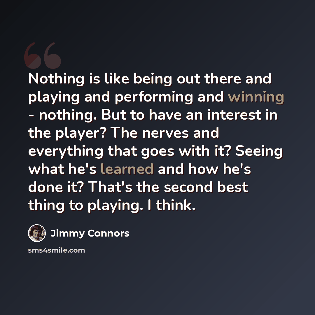“Nothing is like being out there and playing and performing and winning - nothing. But to have an interest in the player? The nerves and everything that goes with it? Seeing what he's learned and how he's done it? That's the second best thing to playing. I think.” quote by Jimmy Connors