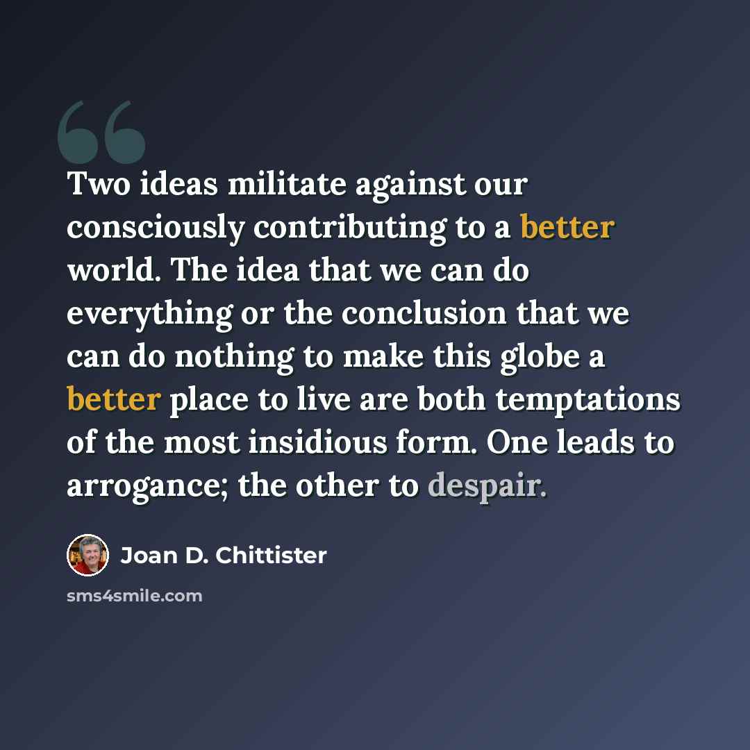 “Two ideas militate against our consciously contributing to a better world. The idea that we can do everything or the conclusion that we can do nothing to make this globe a better place to live are both temptations of the most insidious form. One leads to arrogance; the other to despair.” quote by Joan D. Chittister