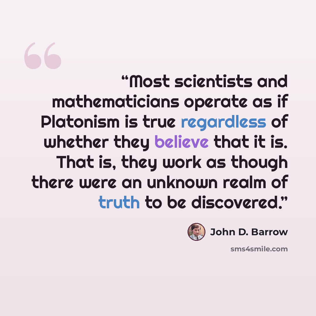 “Most scientists and mathematicians operate as if Platonism is true regardless of whether they believe that it is. That is, they work as though there were an unknown realm of truth to be discovered.” quote by John D. Barrow