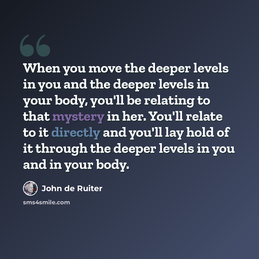 “When you move the deeper levels in you and the deeper levels in your body, you'll be relating to that mystery in her. You'll relate to it directly and you'll lay hold of it through the deeper levels in you and in your body.” quote by John de Ruiter