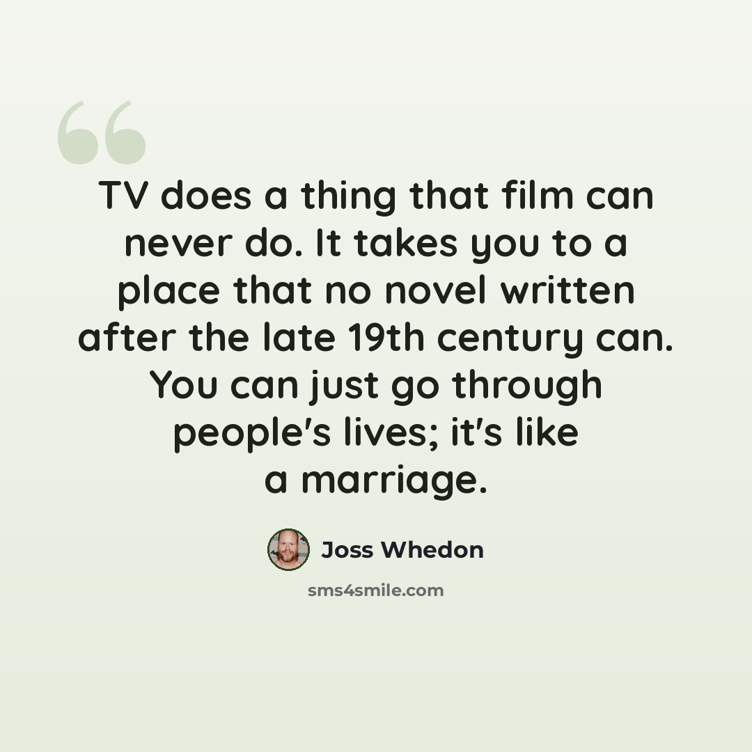 “TV does a thing that film can never do. It takes you to a place that no novel written after the late 19th century can. You can just go through people's lives; it's like a marriage.” quote by Joss Whedon