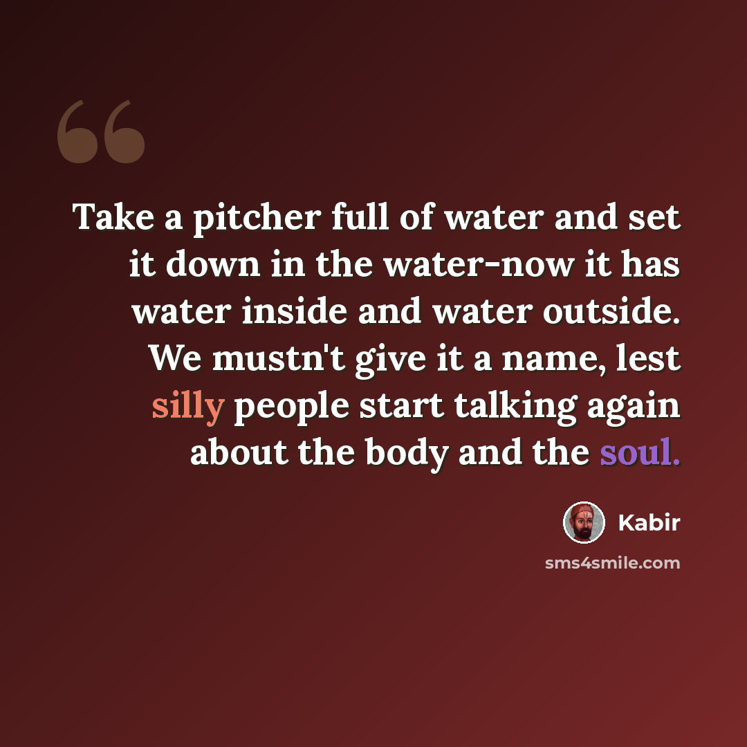 “Take a pitcher full of water and set it down in the water-now it has water inside and water outside. We mustn't give it a name, lest silly people start talking again about the body and the soul.” quote by Kabir