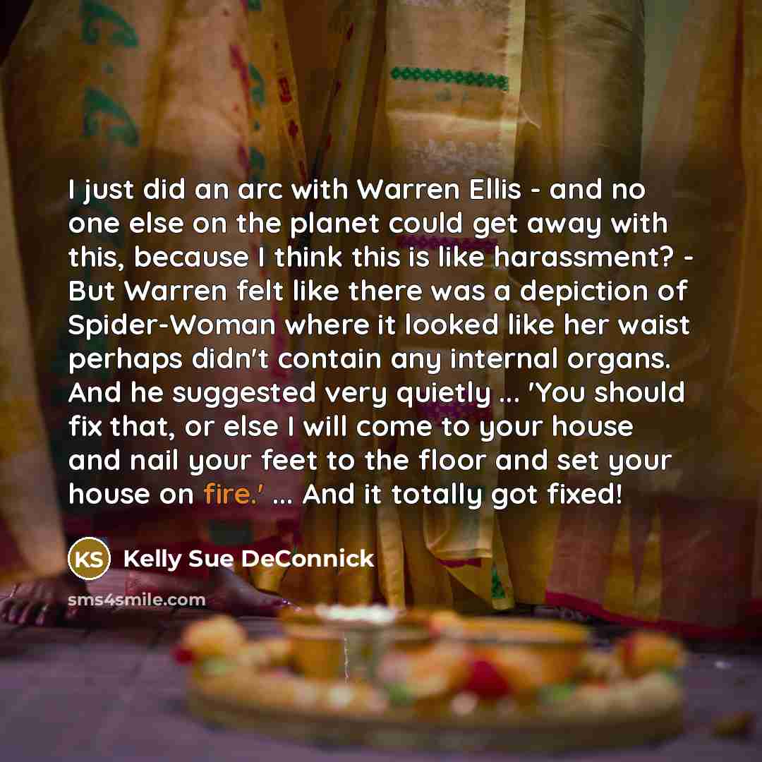 “I just did an arc with Warren Ellis - and no one else on the planet could get away with this, because I think this is like harassment? - But Warren felt like there was a depiction of Spider-Woman where it looked like her waist perhaps didn't contain any internal organs. And he suggested very…” quote by Kelly Sue DeConnick