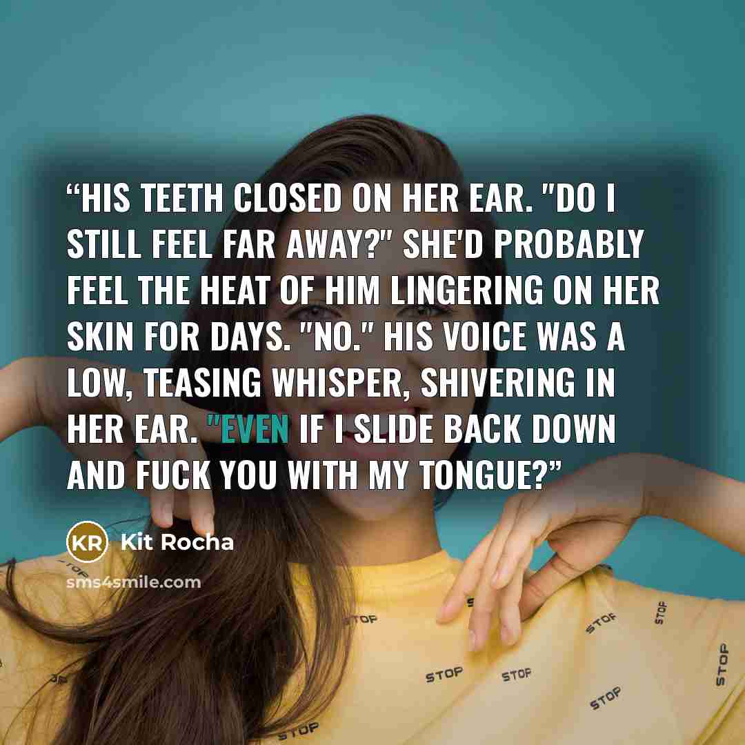 “His teeth closed on her ear. "Do I still feel far away?" She'd probably feel the heat of him lingering on her skin for days. "No." His voice was a low, teasing whisper, shivering in her ear. "Even if I slide back down and fuck you with my tongue?” quote by Kit Rocha