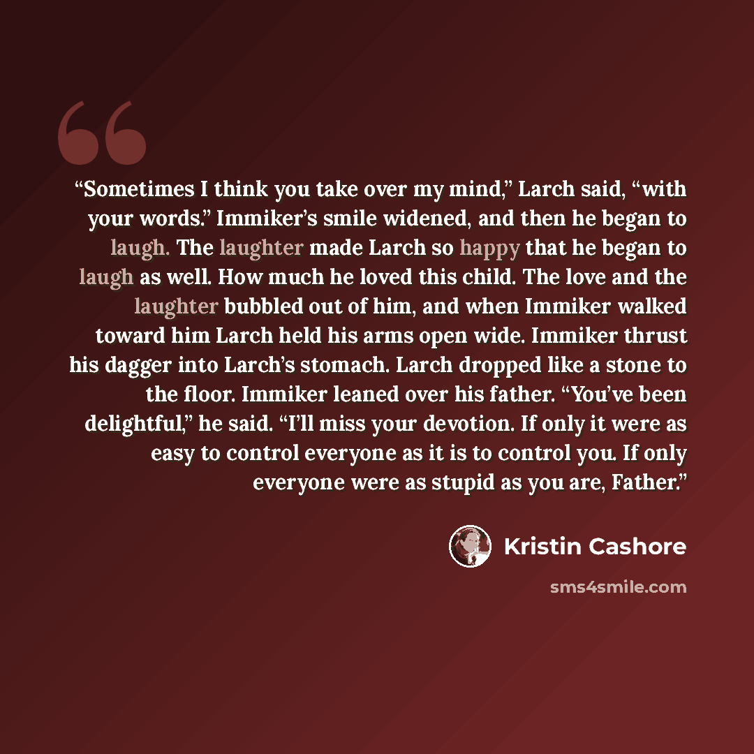 “Sometimes I think you take over my mind,” Larch said, “with your words.” Immiker’s smile widened, and then he began to laugh. The laughter made Larch so happy that he began to laugh as well. How much he loved this child. The love and the laughter bubbled out of him, and when Immiker walked toward…” quote by Kristin Cashore