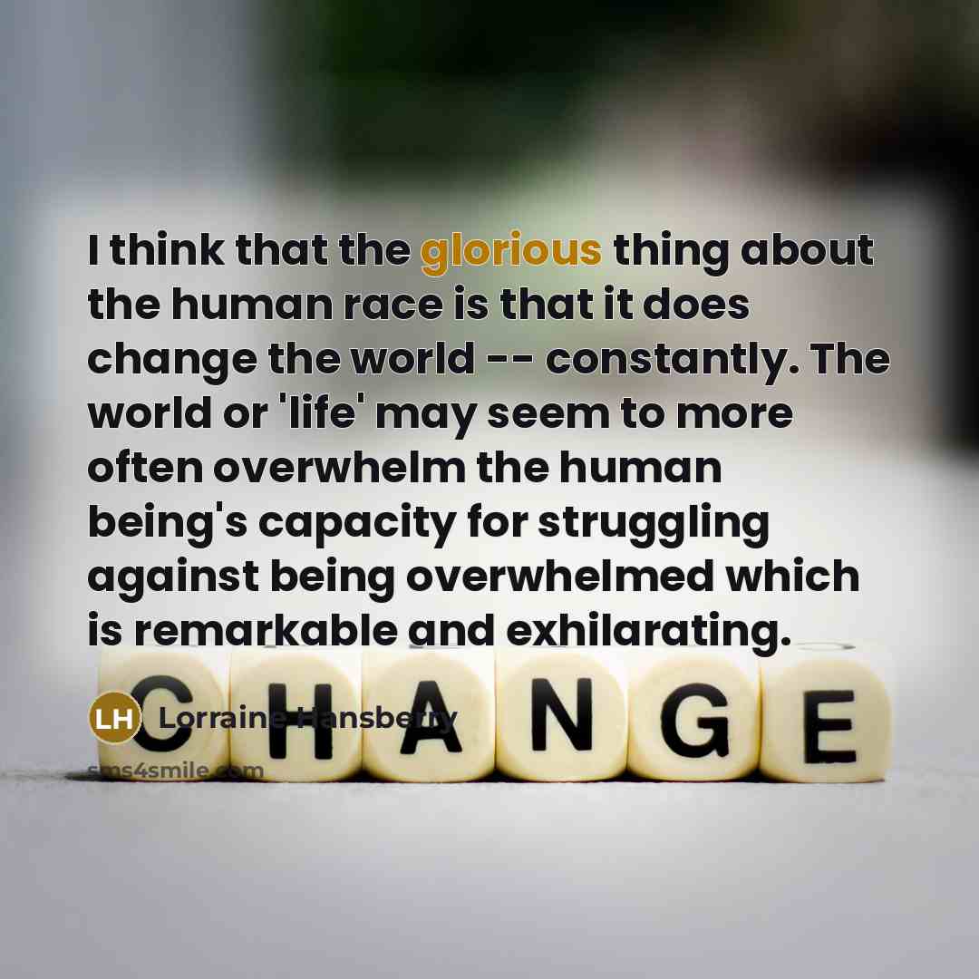 “I think that the glorious thing about the human race is that it does change the world -- constantly. The world or 'life' may seem to more often overwhelm the human being's capacity for struggling against being overwhelmed which is remarkable and exhilarating.” quote by Lorraine Hansberry