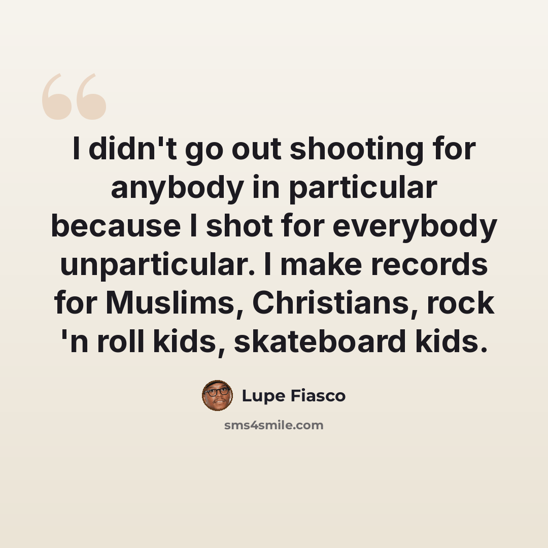 “I didn't go out shooting for anybody in particular because I shot for everybody unparticular. I make records for Muslims, Christians, rock 'n roll kids, skateboard kids.” quote by Lupe Fiasco