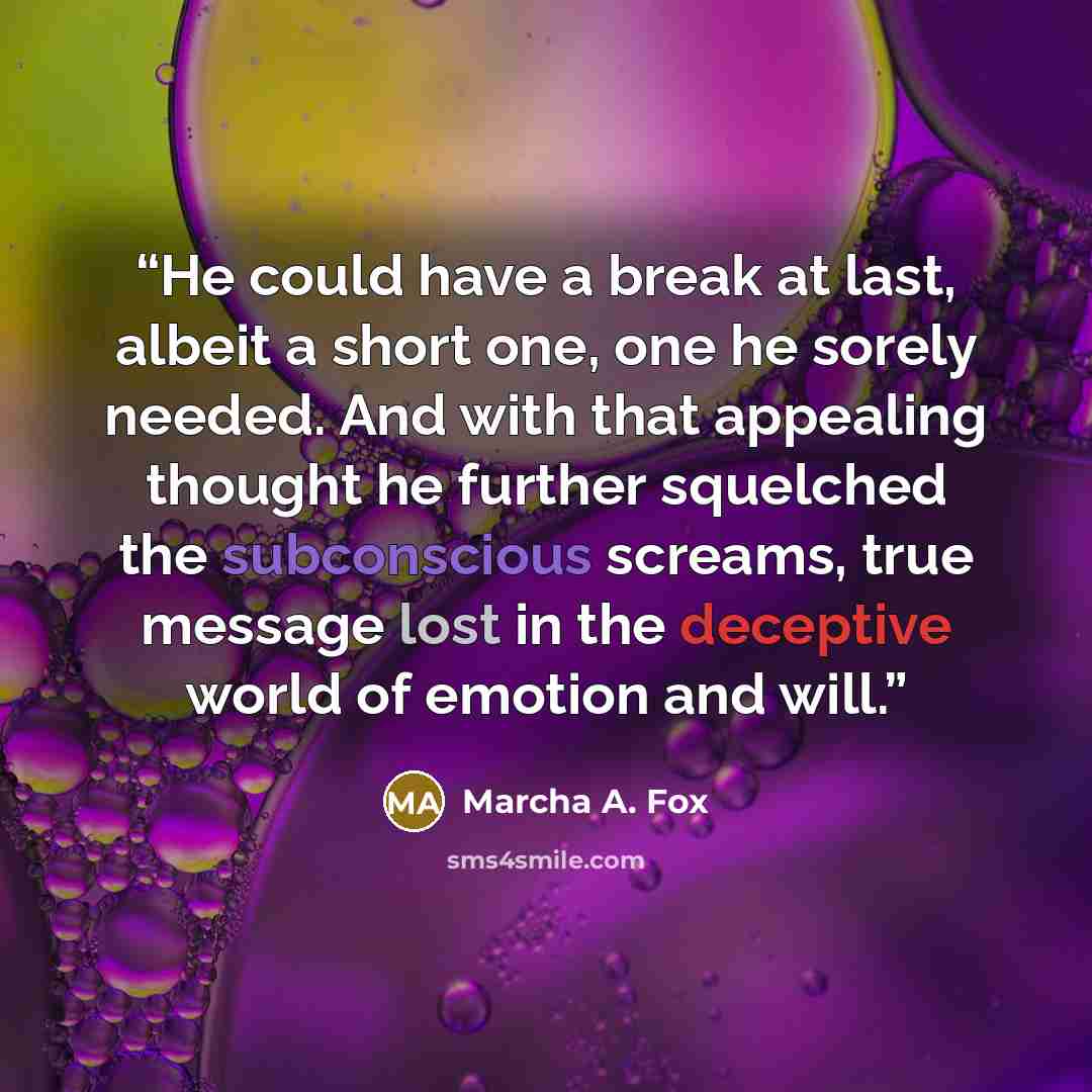 “He could have a break at last, albeit a short one, one he sorely needed. And with that appealing thought he further squelched the subconscious screams, true message lost in the deceptive world of emotion and will.” quote by Marcha A. Fox