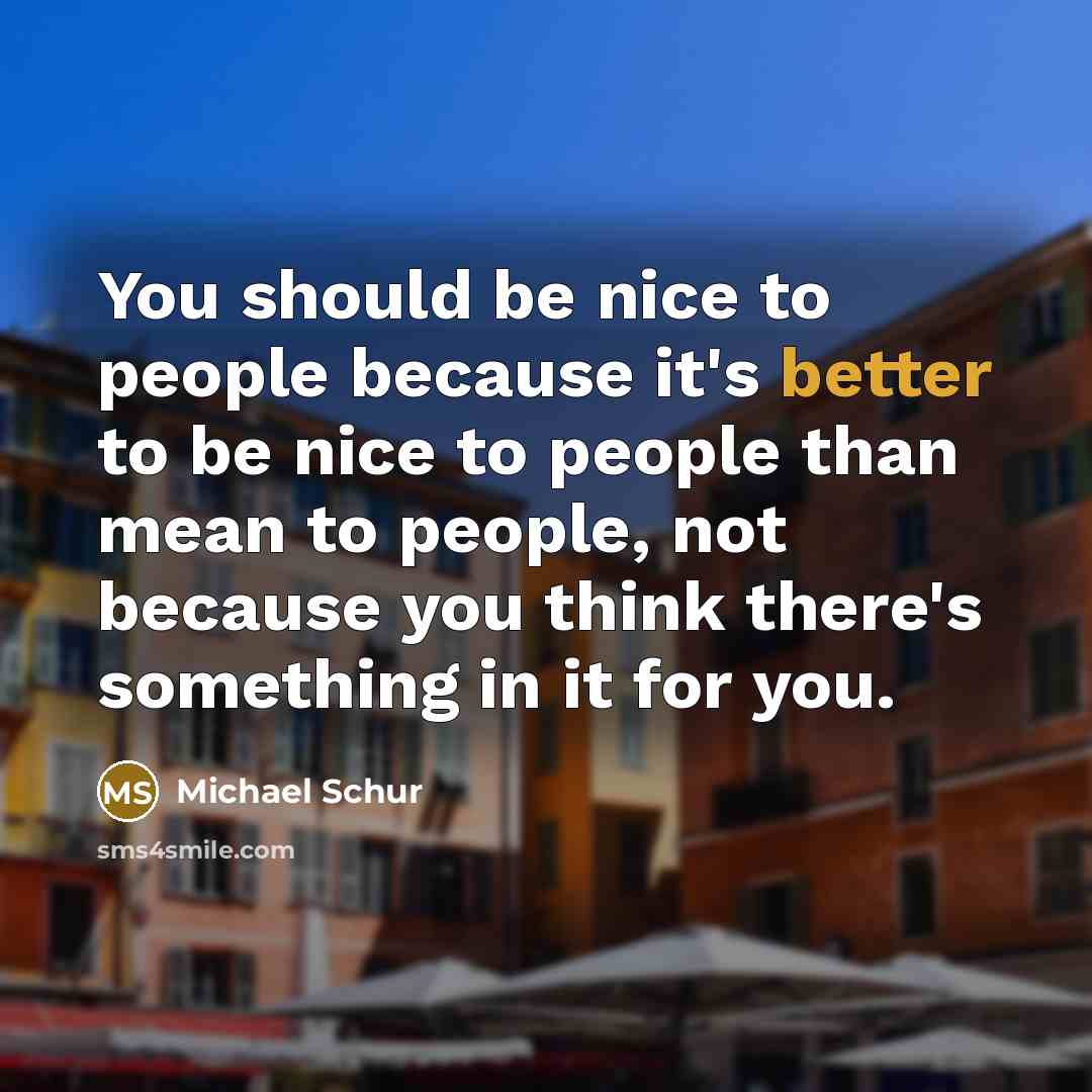 “You should be nice to people because it's better to be nice to people than mean to people, not because you think there's something in it for you.” quote by Michael Schur