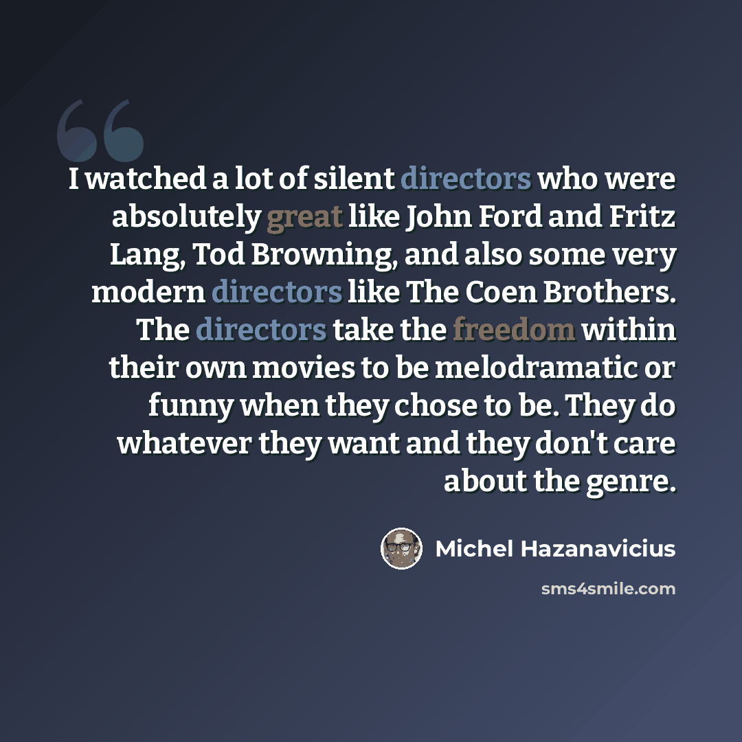 “I watched a lot of silent directors who were absolutely great like John Ford and Fritz Lang, Tod Browning, and also some very modern directors like The Coen Brothers. The directors take the freedom within their own movies to be melodramatic or funny when they chose to be. They do whatever they…” quote by Michel Hazanavicius